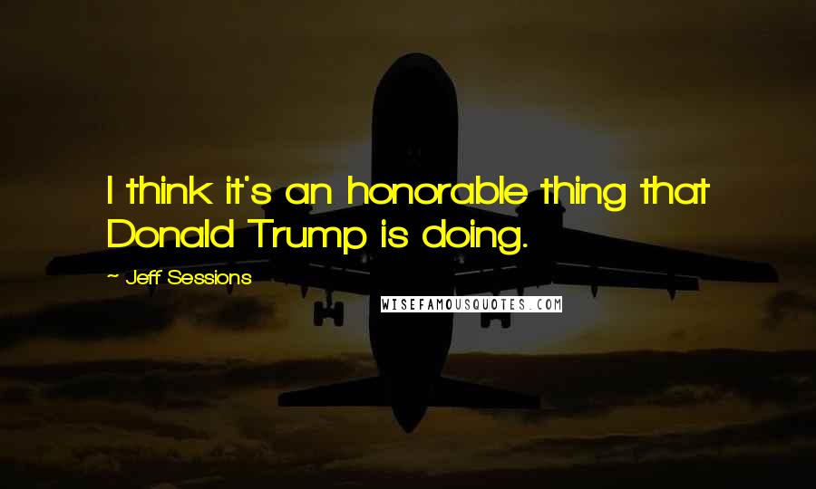 Jeff Sessions Quotes: I think it's an honorable thing that Donald Trump is doing.