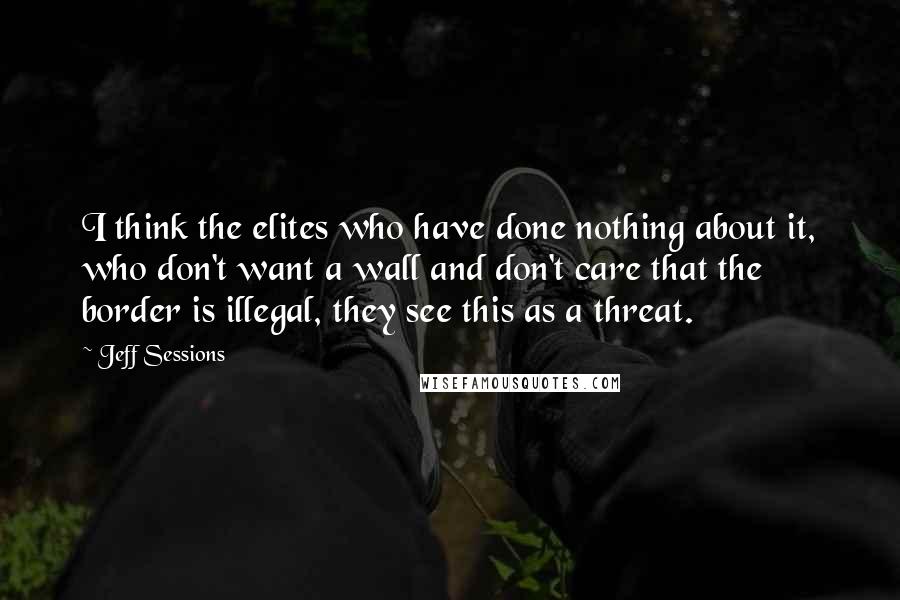 Jeff Sessions Quotes: I think the elites who have done nothing about it, who don't want a wall and don't care that the border is illegal, they see this as a threat.