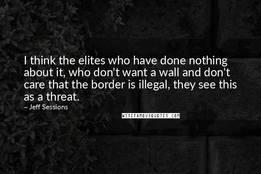 Jeff Sessions Quotes: I think the elites who have done nothing about it, who don't want a wall and don't care that the border is illegal, they see this as a threat.