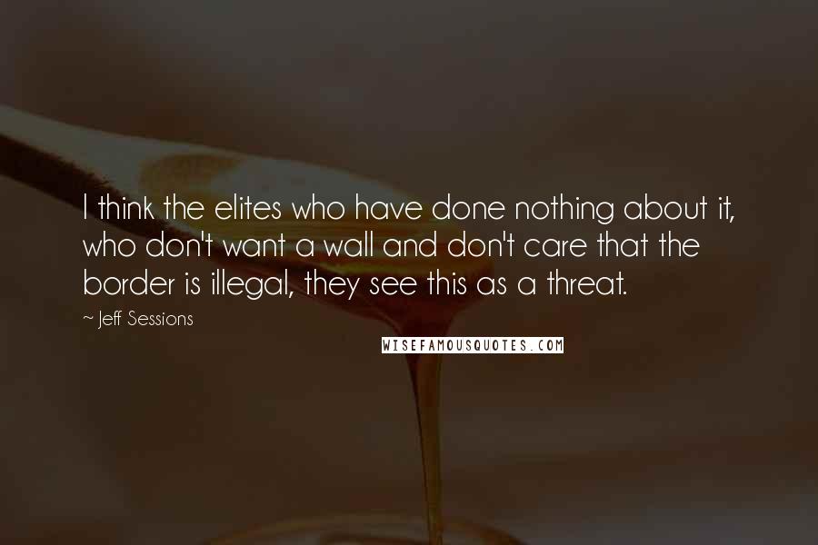 Jeff Sessions Quotes: I think the elites who have done nothing about it, who don't want a wall and don't care that the border is illegal, they see this as a threat.