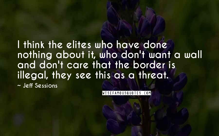 Jeff Sessions Quotes: I think the elites who have done nothing about it, who don't want a wall and don't care that the border is illegal, they see this as a threat.