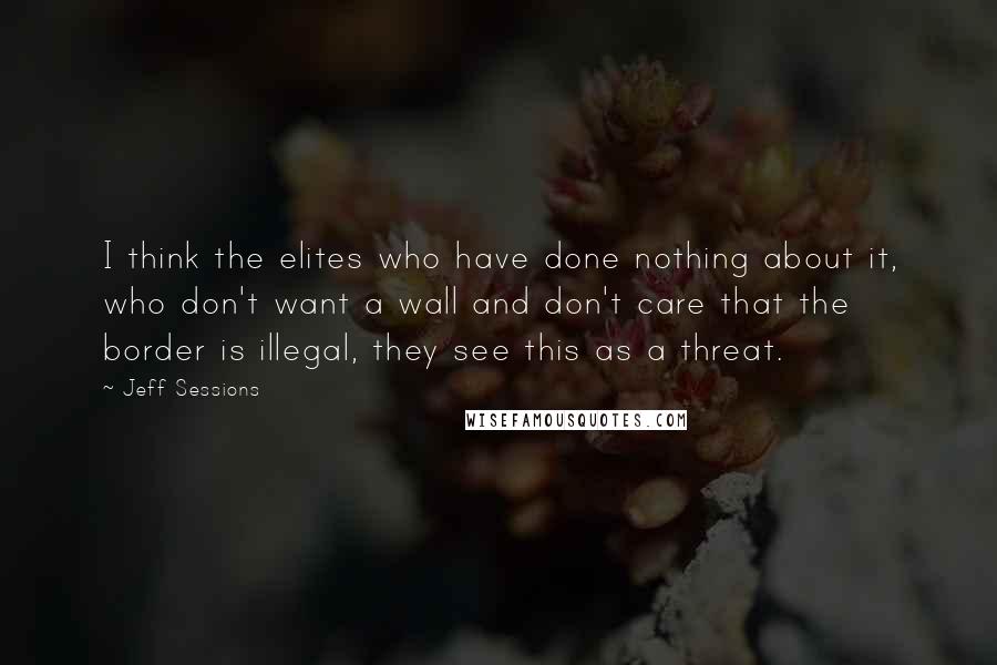 Jeff Sessions Quotes: I think the elites who have done nothing about it, who don't want a wall and don't care that the border is illegal, they see this as a threat.