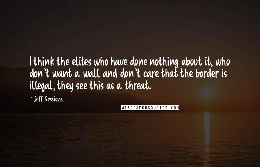 Jeff Sessions Quotes: I think the elites who have done nothing about it, who don't want a wall and don't care that the border is illegal, they see this as a threat.