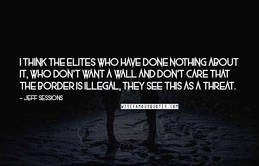 Jeff Sessions Quotes: I think the elites who have done nothing about it, who don't want a wall and don't care that the border is illegal, they see this as a threat.