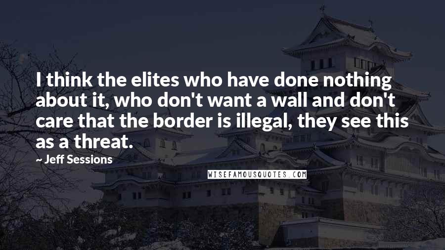 Jeff Sessions Quotes: I think the elites who have done nothing about it, who don't want a wall and don't care that the border is illegal, they see this as a threat.