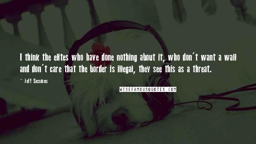 Jeff Sessions Quotes: I think the elites who have done nothing about it, who don't want a wall and don't care that the border is illegal, they see this as a threat.