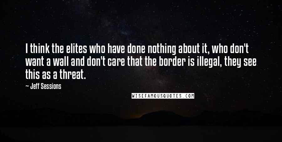 Jeff Sessions Quotes: I think the elites who have done nothing about it, who don't want a wall and don't care that the border is illegal, they see this as a threat.