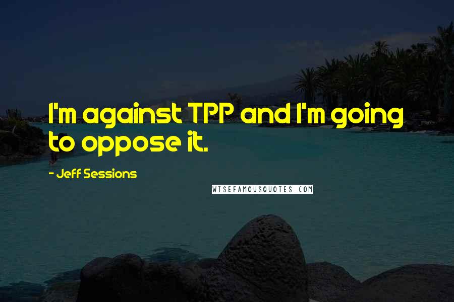 Jeff Sessions Quotes: I'm against TPP and I'm going to oppose it.