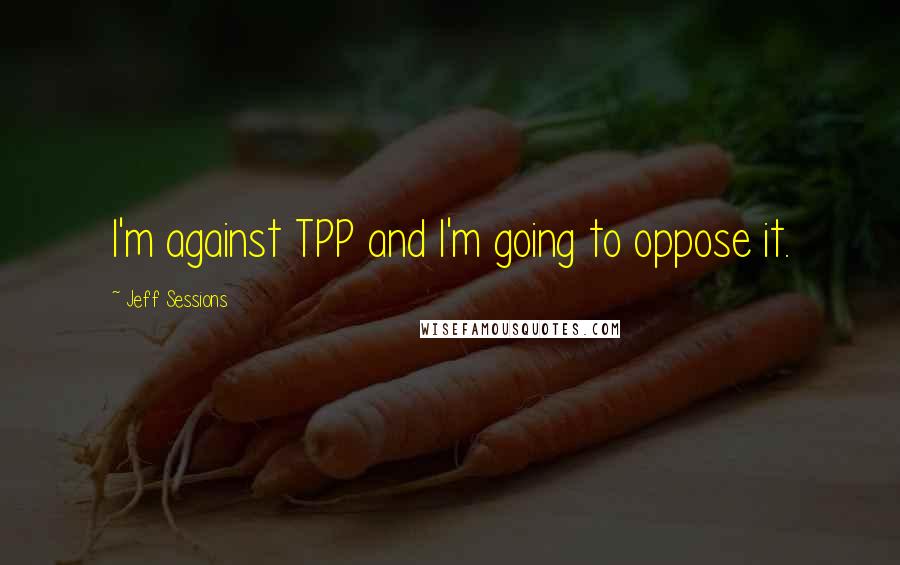 Jeff Sessions Quotes: I'm against TPP and I'm going to oppose it.