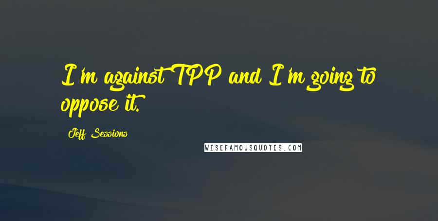 Jeff Sessions Quotes: I'm against TPP and I'm going to oppose it.