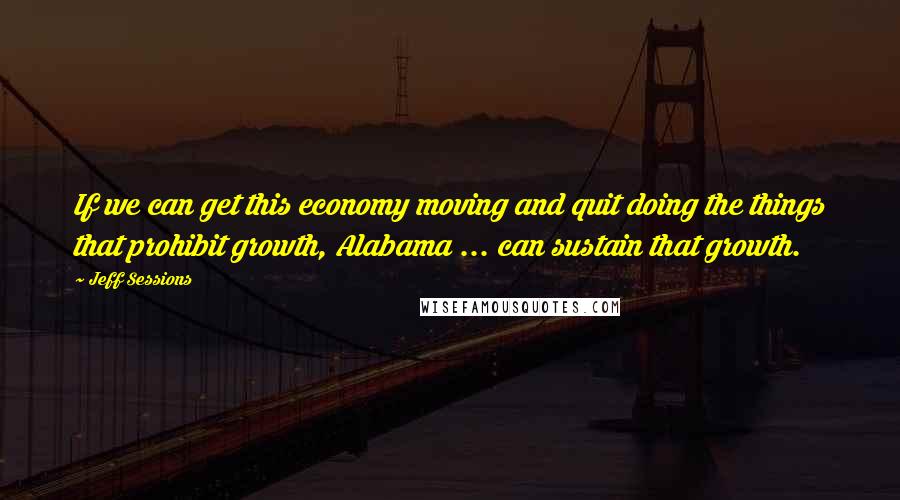 Jeff Sessions Quotes: If we can get this economy moving and quit doing the things that prohibit growth, Alabama ... can sustain that growth.