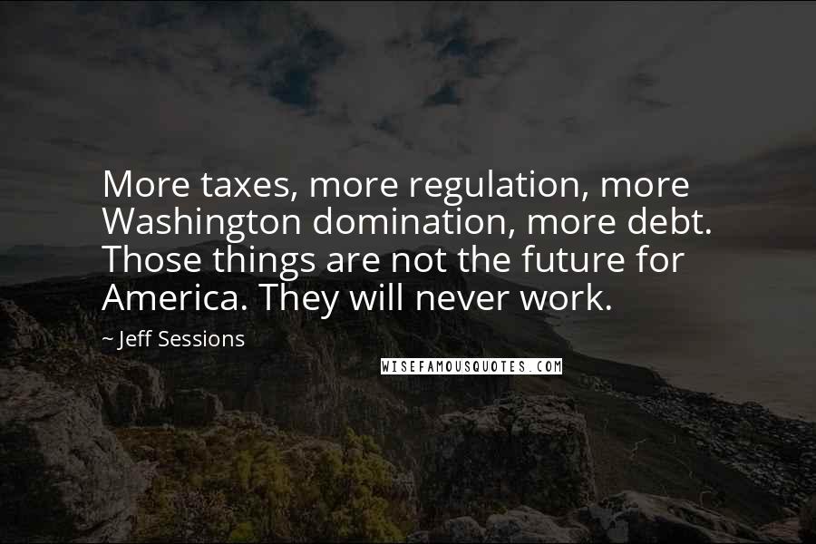 Jeff Sessions Quotes: More taxes, more regulation, more Washington domination, more debt. Those things are not the future for America. They will never work.