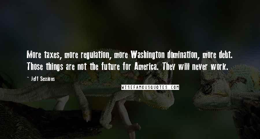 Jeff Sessions Quotes: More taxes, more regulation, more Washington domination, more debt. Those things are not the future for America. They will never work.