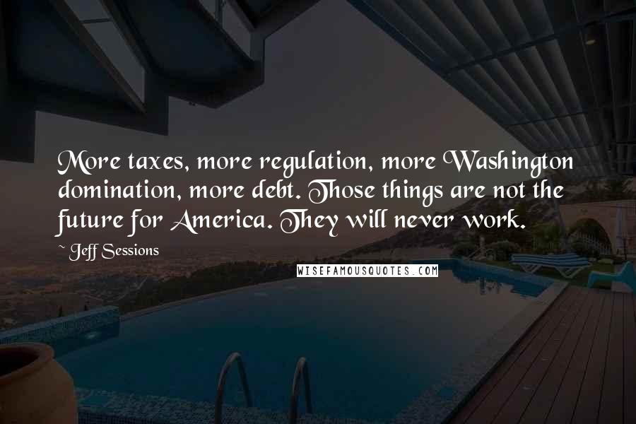 Jeff Sessions Quotes: More taxes, more regulation, more Washington domination, more debt. Those things are not the future for America. They will never work.