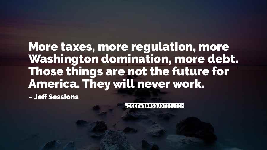 Jeff Sessions Quotes: More taxes, more regulation, more Washington domination, more debt. Those things are not the future for America. They will never work.