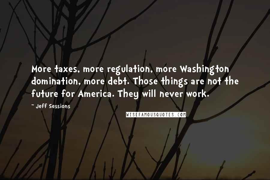 Jeff Sessions Quotes: More taxes, more regulation, more Washington domination, more debt. Those things are not the future for America. They will never work.