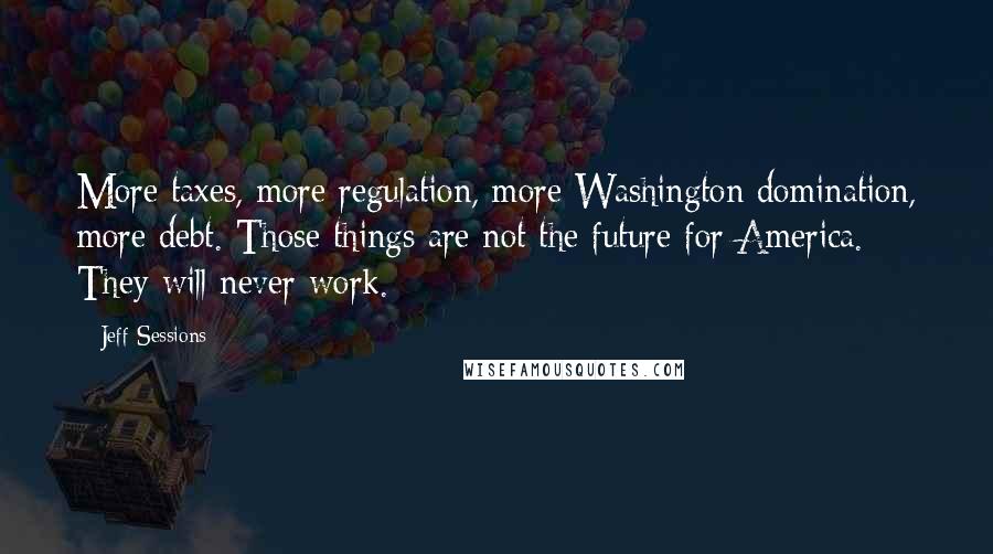 Jeff Sessions Quotes: More taxes, more regulation, more Washington domination, more debt. Those things are not the future for America. They will never work.