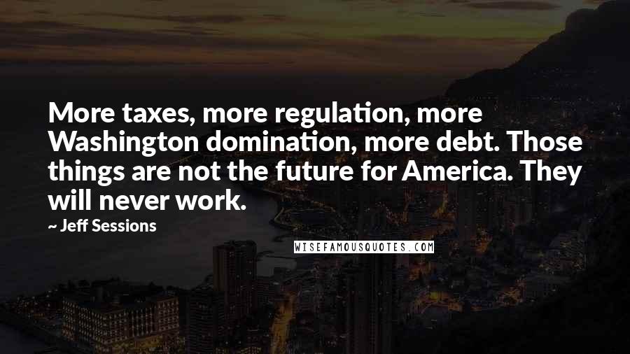 Jeff Sessions Quotes: More taxes, more regulation, more Washington domination, more debt. Those things are not the future for America. They will never work.