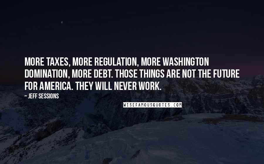 Jeff Sessions Quotes: More taxes, more regulation, more Washington domination, more debt. Those things are not the future for America. They will never work.