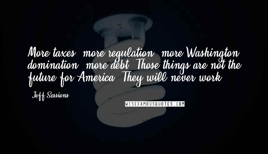 Jeff Sessions Quotes: More taxes, more regulation, more Washington domination, more debt. Those things are not the future for America. They will never work.