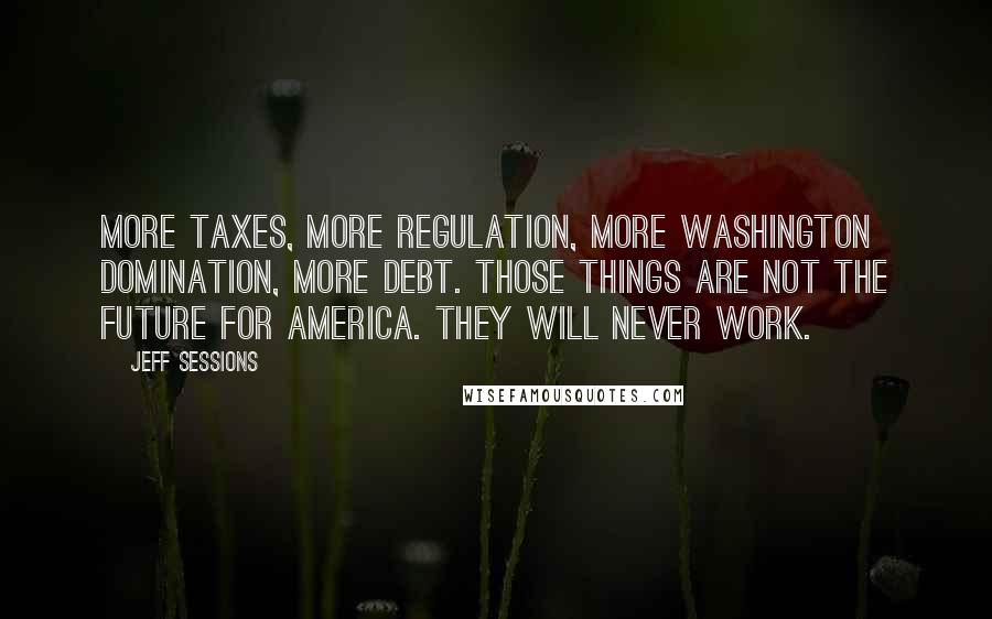 Jeff Sessions Quotes: More taxes, more regulation, more Washington domination, more debt. Those things are not the future for America. They will never work.