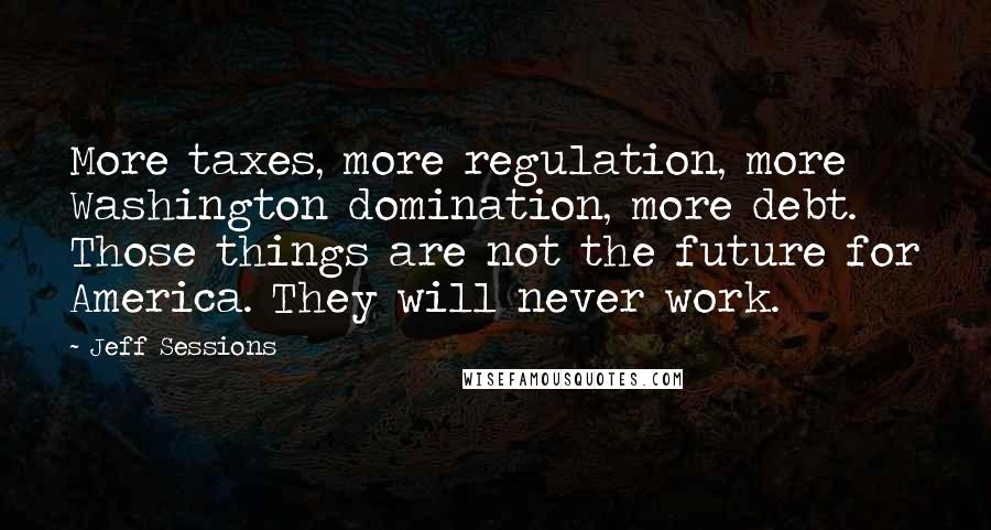 Jeff Sessions Quotes: More taxes, more regulation, more Washington domination, more debt. Those things are not the future for America. They will never work.