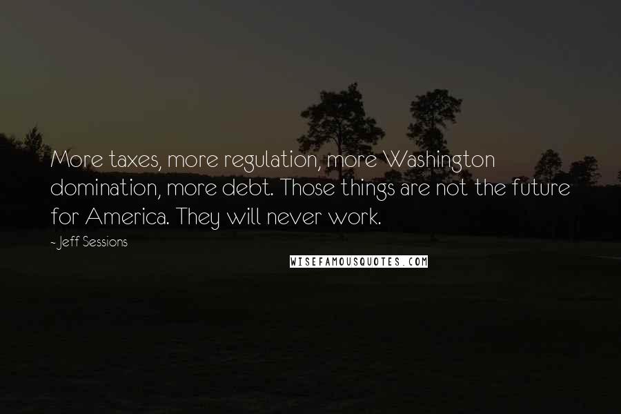 Jeff Sessions Quotes: More taxes, more regulation, more Washington domination, more debt. Those things are not the future for America. They will never work.