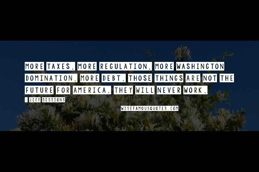 Jeff Sessions Quotes: More taxes, more regulation, more Washington domination, more debt. Those things are not the future for America. They will never work.