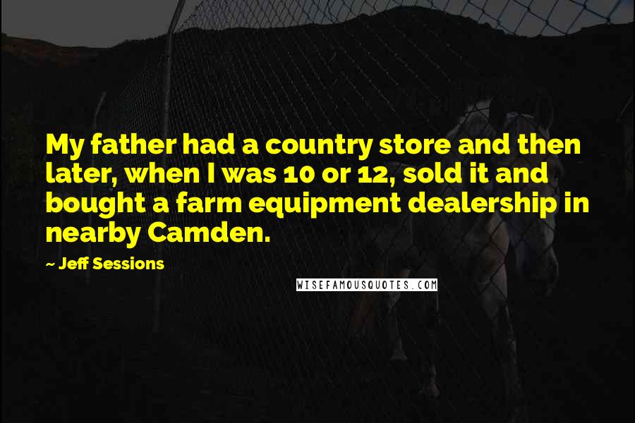 Jeff Sessions Quotes: My father had a country store and then later, when I was 10 or 12, sold it and bought a farm equipment dealership in nearby Camden.