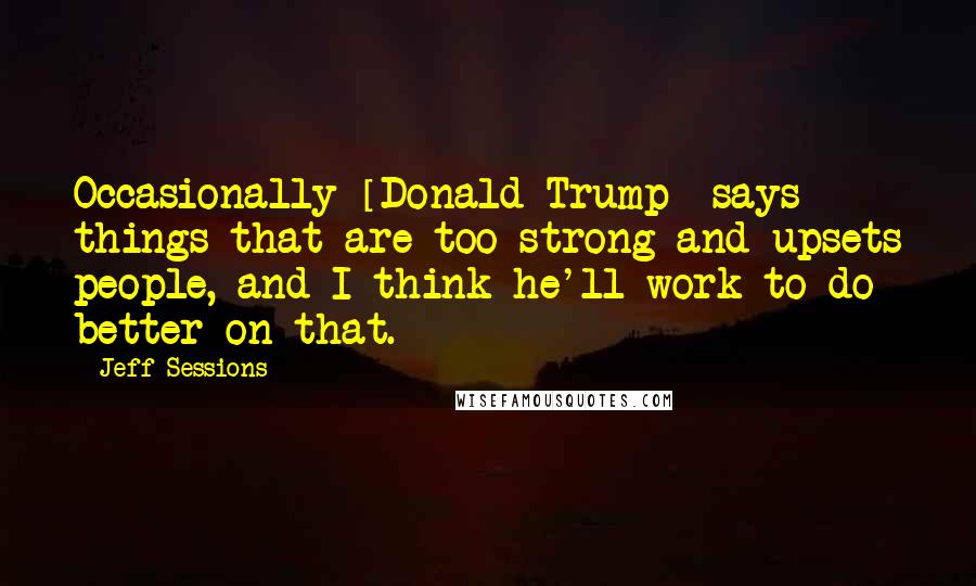 Jeff Sessions Quotes: Occasionally [Donald Trump] says things that are too strong and upsets people, and I think he'll work to do better on that.