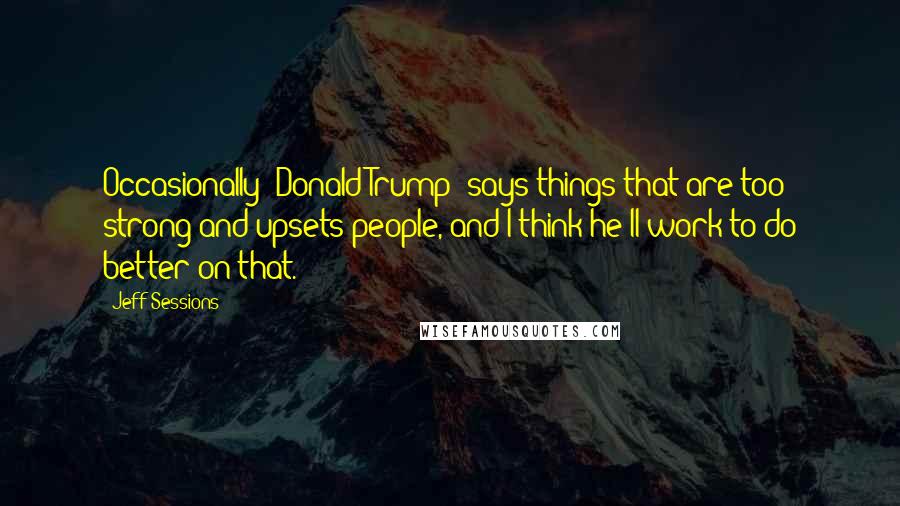 Jeff Sessions Quotes: Occasionally [Donald Trump] says things that are too strong and upsets people, and I think he'll work to do better on that.