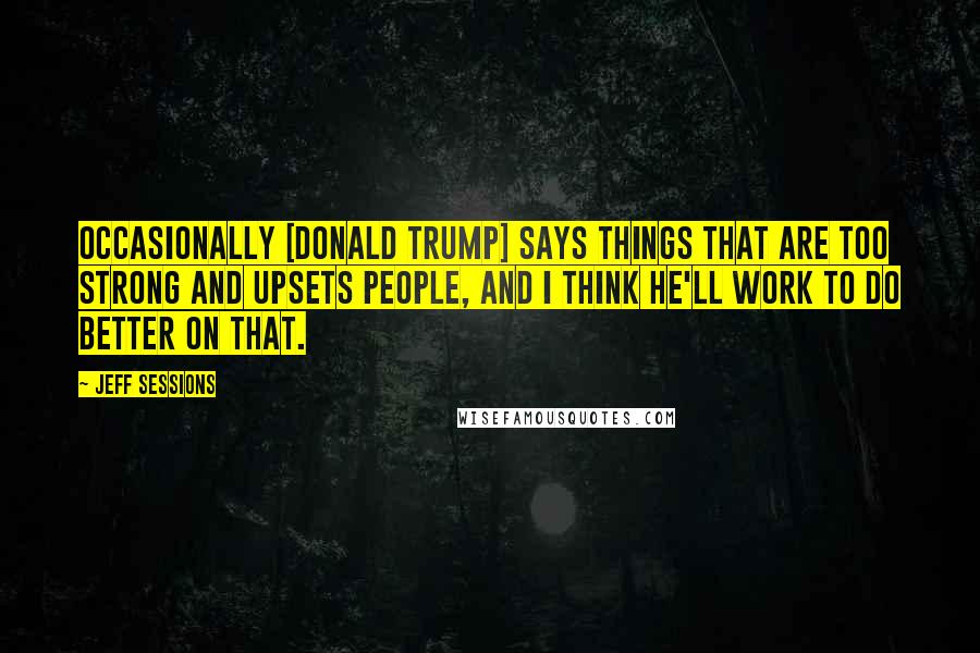 Jeff Sessions Quotes: Occasionally [Donald Trump] says things that are too strong and upsets people, and I think he'll work to do better on that.