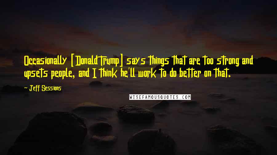 Jeff Sessions Quotes: Occasionally [Donald Trump] says things that are too strong and upsets people, and I think he'll work to do better on that.