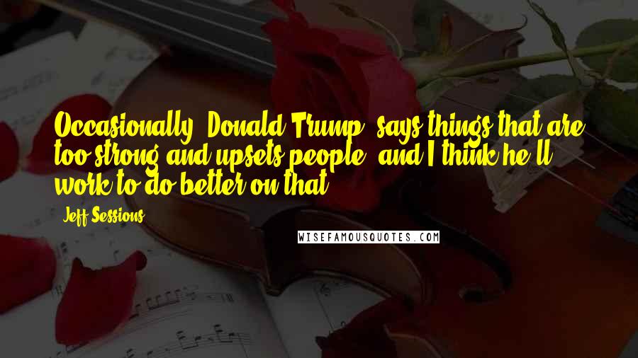 Jeff Sessions Quotes: Occasionally [Donald Trump] says things that are too strong and upsets people, and I think he'll work to do better on that.