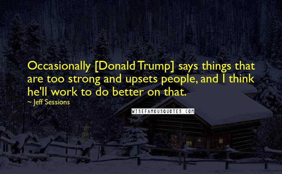Jeff Sessions Quotes: Occasionally [Donald Trump] says things that are too strong and upsets people, and I think he'll work to do better on that.