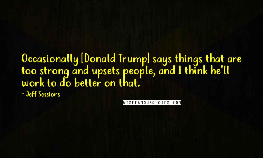 Jeff Sessions Quotes: Occasionally [Donald Trump] says things that are too strong and upsets people, and I think he'll work to do better on that.