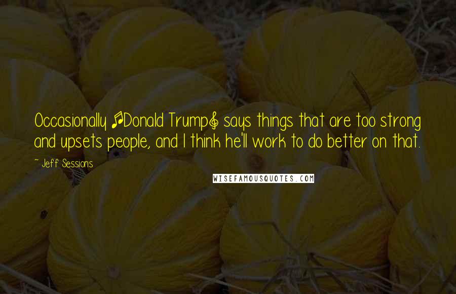 Jeff Sessions Quotes: Occasionally [Donald Trump] says things that are too strong and upsets people, and I think he'll work to do better on that.