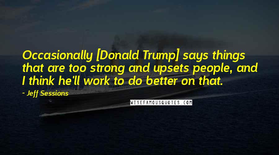 Jeff Sessions Quotes: Occasionally [Donald Trump] says things that are too strong and upsets people, and I think he'll work to do better on that.