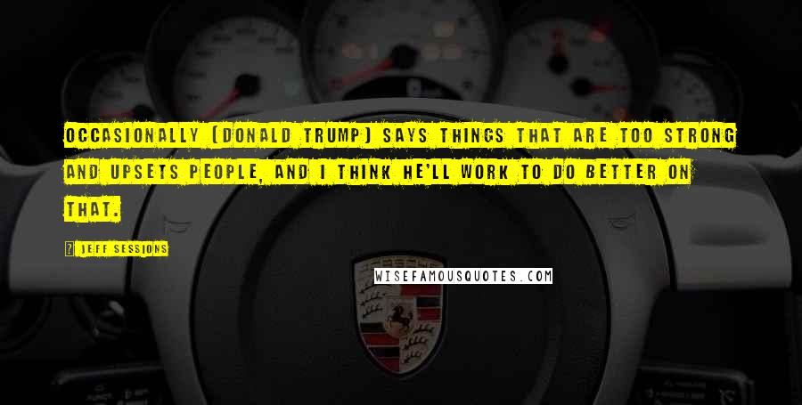 Jeff Sessions Quotes: Occasionally [Donald Trump] says things that are too strong and upsets people, and I think he'll work to do better on that.