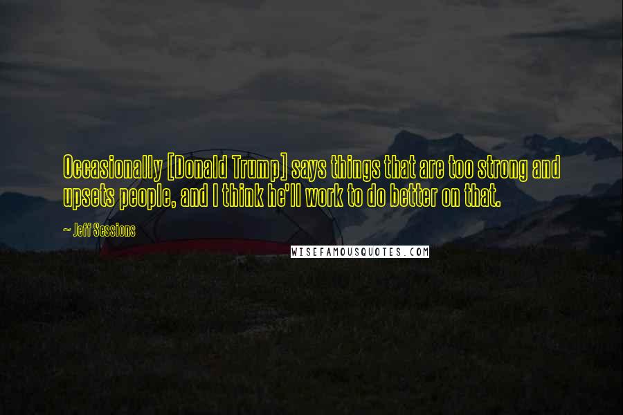 Jeff Sessions Quotes: Occasionally [Donald Trump] says things that are too strong and upsets people, and I think he'll work to do better on that.