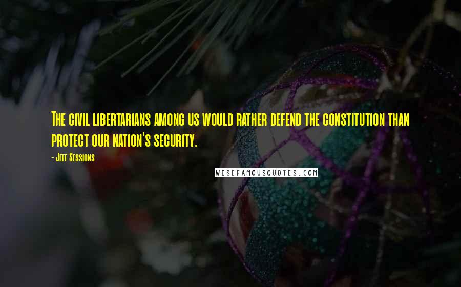 Jeff Sessions Quotes: The civil libertarians among us would rather defend the constitution than protect our nation's security.