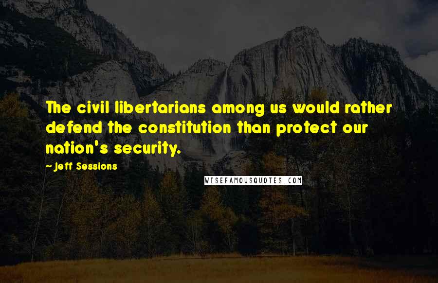 Jeff Sessions Quotes: The civil libertarians among us would rather defend the constitution than protect our nation's security.