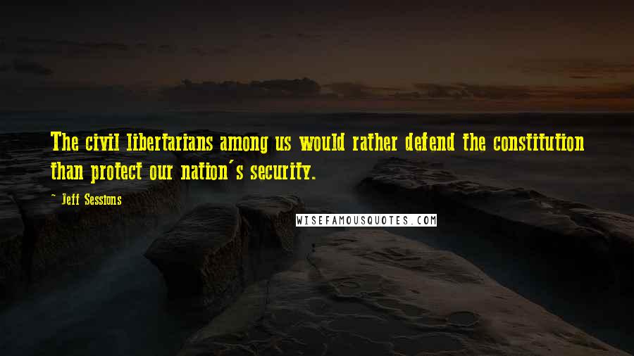 Jeff Sessions Quotes: The civil libertarians among us would rather defend the constitution than protect our nation's security.