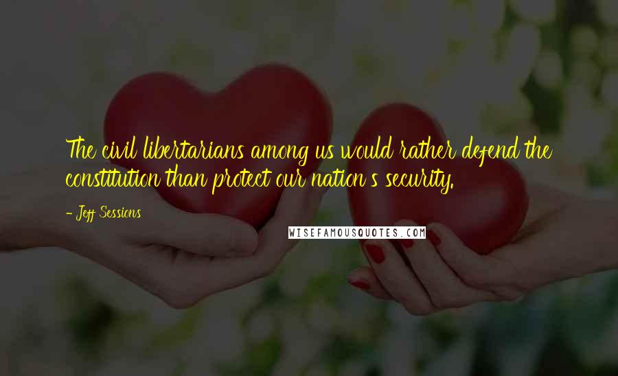 Jeff Sessions Quotes: The civil libertarians among us would rather defend the constitution than protect our nation's security.