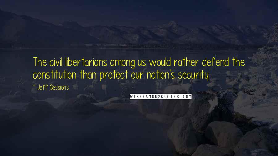 Jeff Sessions Quotes: The civil libertarians among us would rather defend the constitution than protect our nation's security.