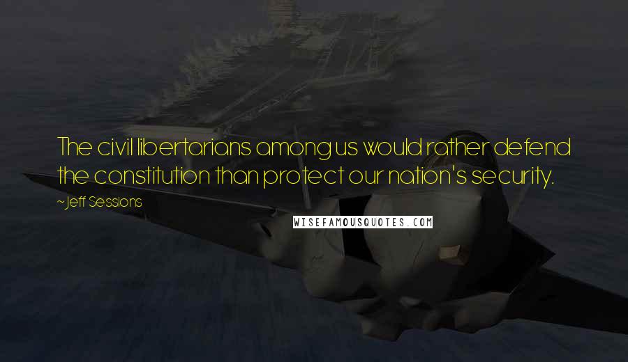 Jeff Sessions Quotes: The civil libertarians among us would rather defend the constitution than protect our nation's security.