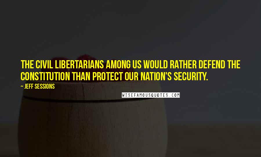 Jeff Sessions Quotes: The civil libertarians among us would rather defend the constitution than protect our nation's security.