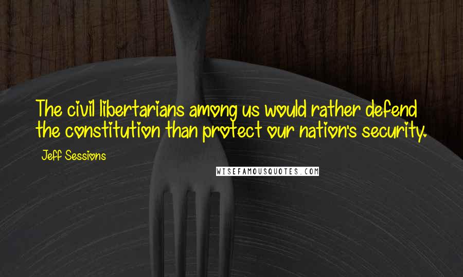 Jeff Sessions Quotes: The civil libertarians among us would rather defend the constitution than protect our nation's security.