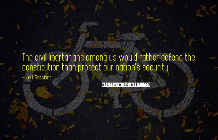 Jeff Sessions Quotes: The civil libertarians among us would rather defend the constitution than protect our nation's security.