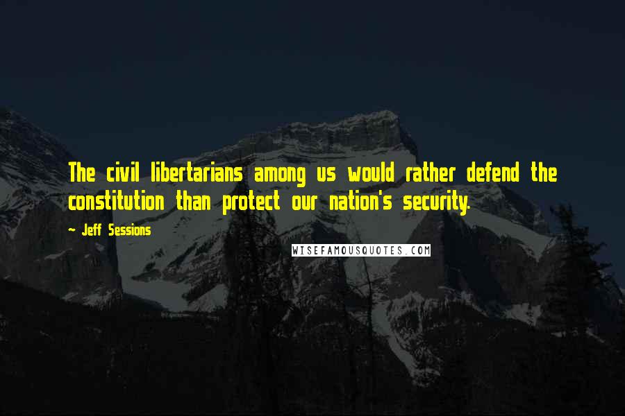 Jeff Sessions Quotes: The civil libertarians among us would rather defend the constitution than protect our nation's security.